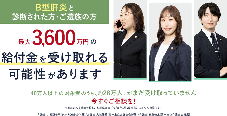 Ｂ型肝炎と診断された方・ご遺族の方　Ｂ型肝炎と診断された方・ご遺族の方 最大3,600万円の給付金を受け取れる可能性があります　40万人以上の対象者のうち、約28万人※がまだ受け取っていません 今すぐご相談を！（※推定される感染者数と、和解成立数（令和8年1月1日時点）に基づく概算です。）　弁護士 大西亜希子[東京弁護士会所属]/弁護士 大垣優希[第一東京弁護士会所属]/弁護士 齋藤僚太[第一東京弁護士会所属]