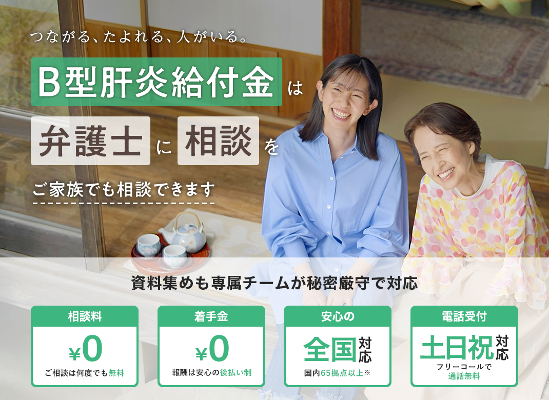 つながる、たよれる、人がいる。B型肝炎給付金は弁護士に相談を ご家族でも相談できます 資料集めも専属チームが秘密厳守で対応 相談料¥0 着手金¥0 安心の全国対応 電話受付土日祝対応