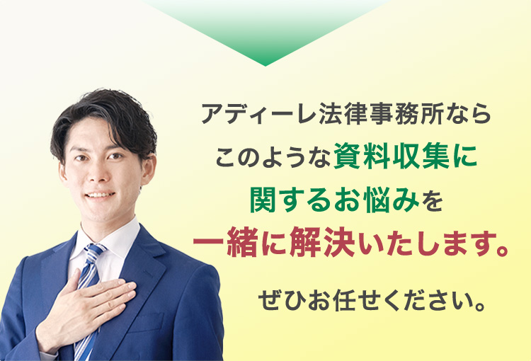 アディーレ法律事務所ならこのような資料収集に関するお悩みを一緒に解決いたします。ぜひお任せください。