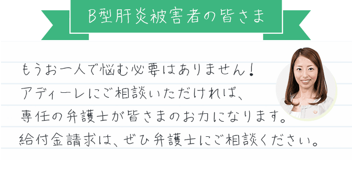 Ｂ型肝炎被害者の皆さま、もうお一人で悩む必要はありません！アディーレにご相談いただければ、専任の弁護士が皆さまのお力になります。給付金請求は、ぜひ弁護士にご相談ください。