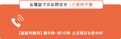 お電話でのお問い合わせ ご来所不要【通話料無料】朝９時〜夜10時 土日祝日も受付中