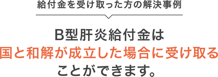 給付金を受け取った方の解決事例 B型肝炎給付金は国と和解が成立した場合に受け取ることができます。