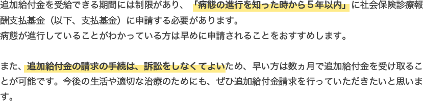 追加給付金を受給できる期間には制限があり、「病態の進行を知った時から５年以内」に社会保険診療報酬支払基金（以下、支払基金）に申請する必要があります。病態が進行していることがわかっている方は早めに申請されることをおすすめします。また、追加給付金の請求の手続は、訴訟をしなくてよいため、早い方は数ヵ月で追加給付金を受け取ることが可能です。今後の生活や適切な治療のためにも、ぜひ追加給付金請求を行っていただきたいと思います。